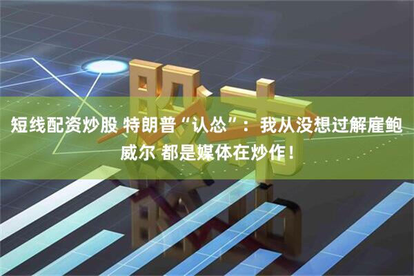 短线配资炒股 特朗普“认怂”：我从没想过解雇鲍威尔 都是媒体在炒作！