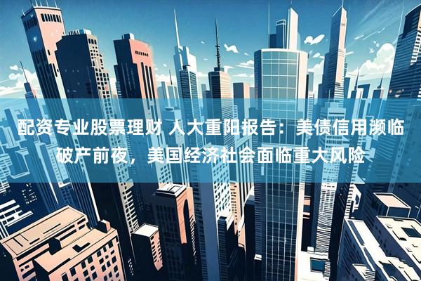 配资专业股票理财 人大重阳报告：美债信用濒临破产前夜，美国经济社会面临重大风险