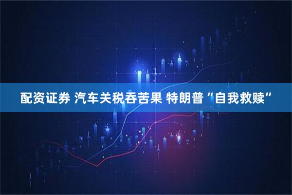 配资证券 汽车关税吞苦果 特朗普“自我救赎”