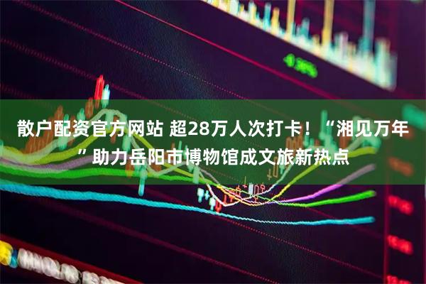 散户配资官方网站 超28万人次打卡！“湘见万年”助力岳阳市博物馆成文旅新热点