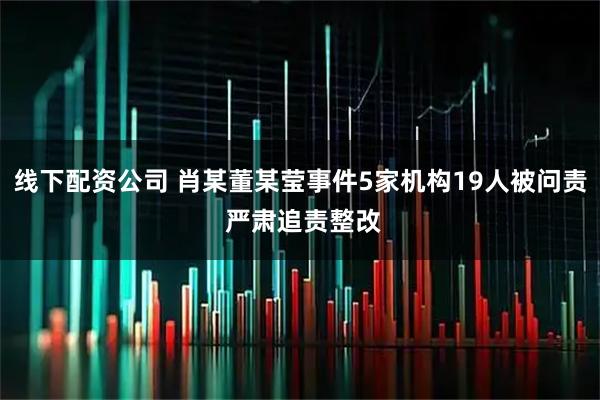 线下配资公司 肖某董某莹事件5家机构19人被问责 严肃追责整改