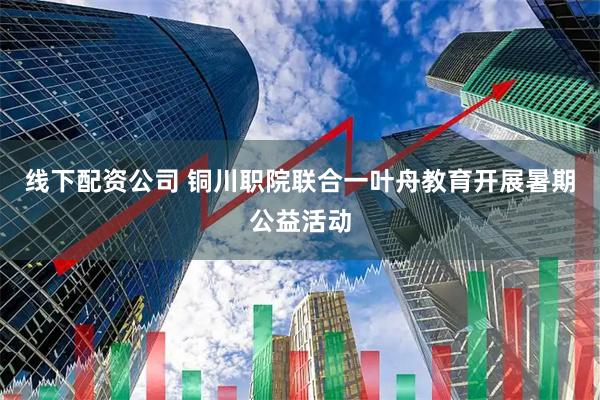 线下配资公司 铜川职院联合一叶舟教育开展暑期公益活动