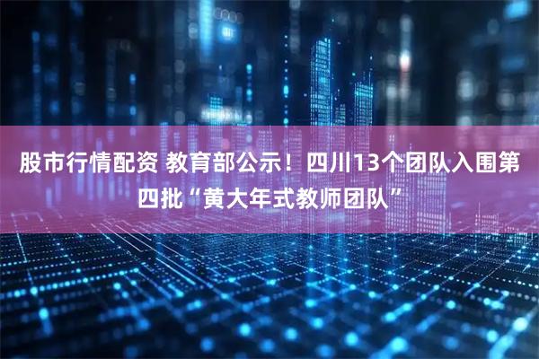 股市行情配资 教育部公示！四川13个团队入围第四批“黄大年式教师团队”