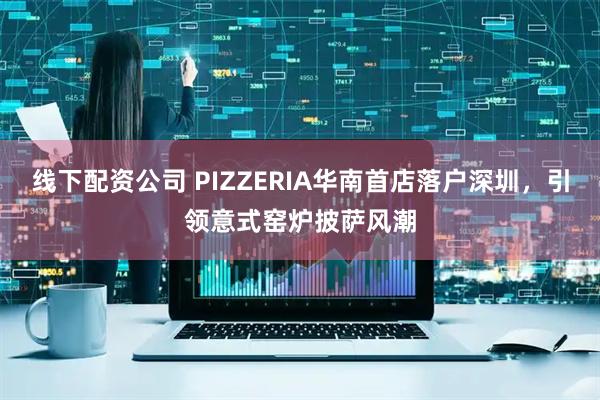 线下配资公司 PIZZERIA华南首店落户深圳，引领意式窑炉披萨风潮