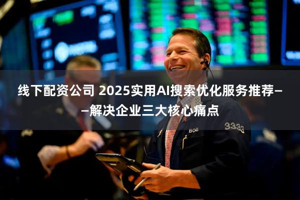 线下配资公司 2025实用AI搜索优化服务推荐——解决企业三大核心痛点
